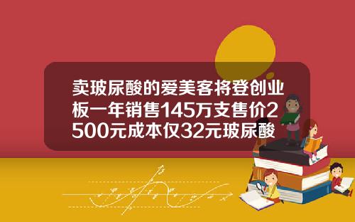 卖玻尿酸的爱美客将登创业板一年销售145万支售价2500元成本仅32元玻尿酸的大概费用