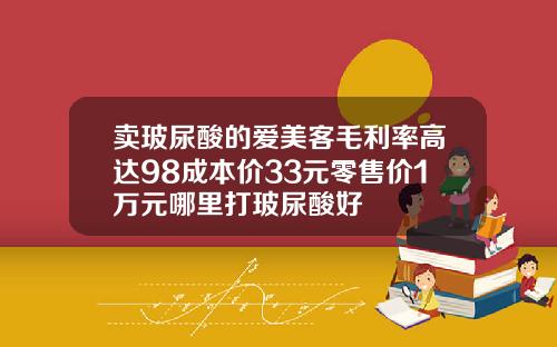 卖玻尿酸的爱美客毛利率高达98成本价33元零售价1万元哪里打玻尿酸好