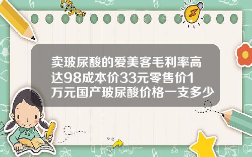 卖玻尿酸的爱美客毛利率高达98成本价33元零售价1万元国产玻尿酸价格一支多少钱啊