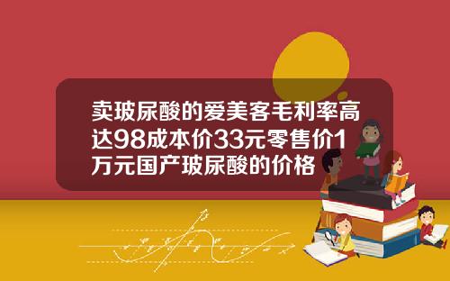 卖玻尿酸的爱美客毛利率高达98成本价33元零售价1万元国产玻尿酸的价格