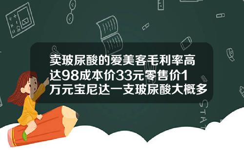 卖玻尿酸的爱美客毛利率高达98成本价33元零售价1万元宝尼达一支玻尿酸大概多少钱啊
