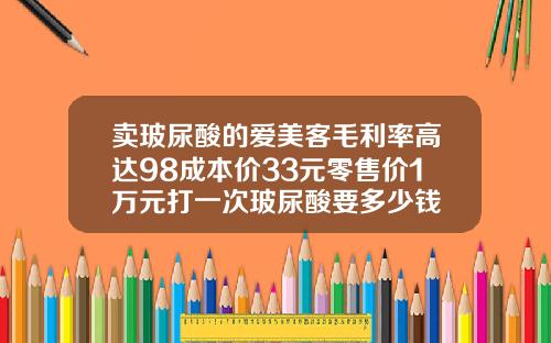 卖玻尿酸的爱美客毛利率高达98成本价33元零售价1万元打一次玻尿酸要多少钱