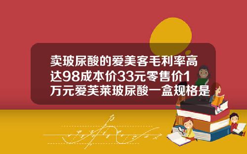 卖玻尿酸的爱美客毛利率高达98成本价33元零售价1万元爱芙莱玻尿酸一盒规格是不是两支的