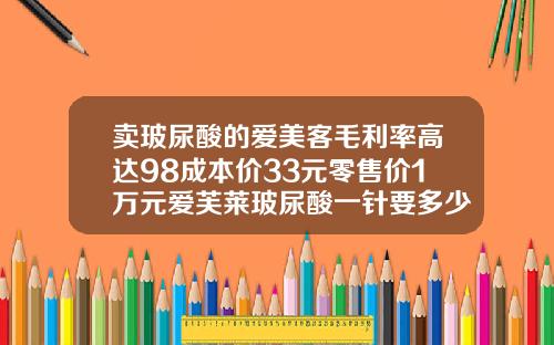卖玻尿酸的爱美客毛利率高达98成本价33元零售价1万元爱芙莱玻尿酸一针要多少钱