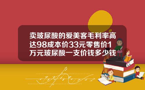 卖玻尿酸的爱美客毛利率高达98成本价33元零售价1万元玻尿酸一支价钱多少钱