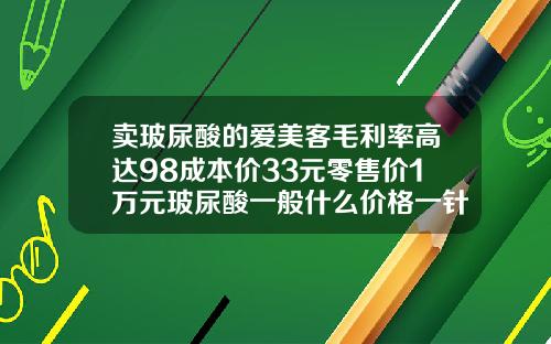 卖玻尿酸的爱美客毛利率高达98成本价33元零售价1万元玻尿酸一般什么价格一针