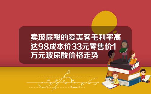 卖玻尿酸的爱美客毛利率高达98成本价33元零售价1万元玻尿酸价格走势