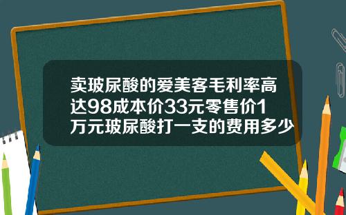 卖玻尿酸的爱美客毛利率高达98成本价33元零售价1万元玻尿酸打一支的费用多少钱