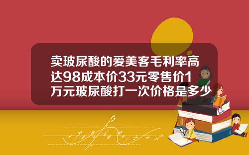 卖玻尿酸的爱美客毛利率高达98成本价33元零售价1万元玻尿酸打一次价格是多少钱