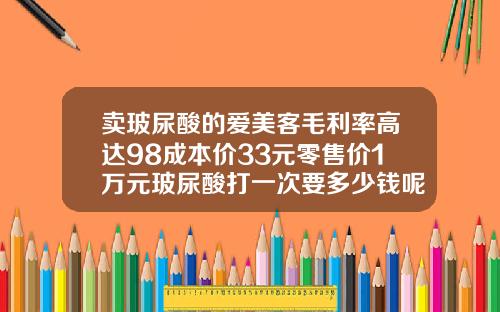 卖玻尿酸的爱美客毛利率高达98成本价33元零售价1万元玻尿酸打一次要多少钱呢