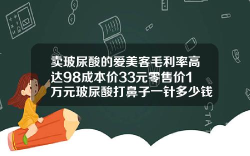 卖玻尿酸的爱美客毛利率高达98成本价33元零售价1万元玻尿酸打鼻子一针多少钱左右