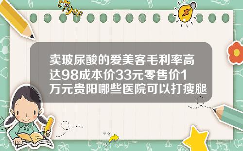 卖玻尿酸的爱美客毛利率高达98成本价33元零售价1万元贵阳哪些医院可以打瘦腿针