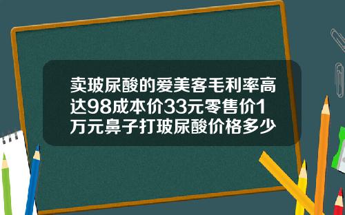 卖玻尿酸的爱美客毛利率高达98成本价33元零售价1万元鼻子打玻尿酸价格多少
