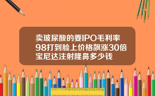 卖玻尿酸的要IPO毛利率98打到脸上价格飙涨30倍宝尼达注射隆鼻多少钱