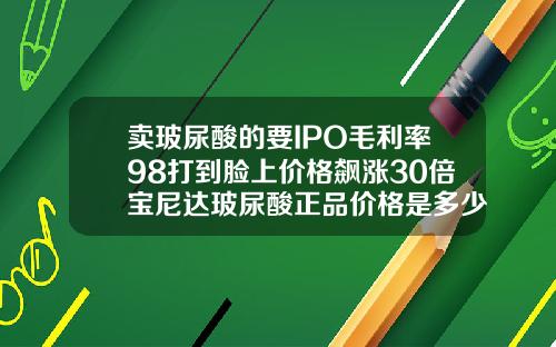 卖玻尿酸的要IPO毛利率98打到脸上价格飙涨30倍宝尼达玻尿酸正品价格是多少钱