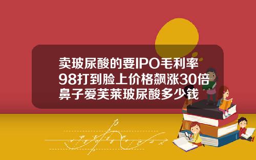 卖玻尿酸的要IPO毛利率98打到脸上价格飙涨30倍鼻子爱芙莱玻尿酸多少钱
