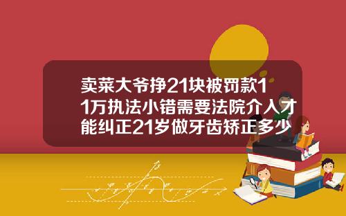 卖菜大爷挣21块被罚款11万执法小错需要法院介入才能纠正21岁做牙齿矫正多少钱