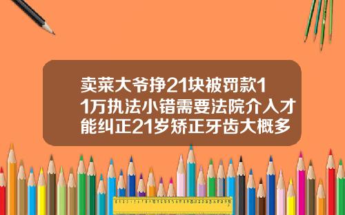 卖菜大爷挣21块被罚款11万执法小错需要法院介入才能纠正21岁矫正牙齿大概多少钱