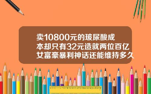 卖10800元的玻尿酸成本却只有32元造就两位百亿女富豪暴利神话还能维持多久玻尿酸进价一般在多少钱一支