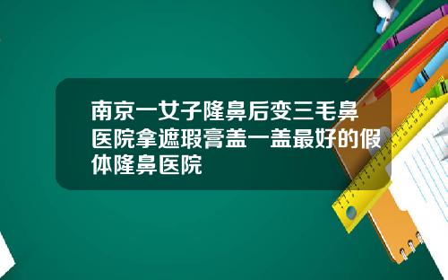 南京一女子隆鼻后变三毛鼻医院拿遮瑕膏盖一盖最好的假体隆鼻医院