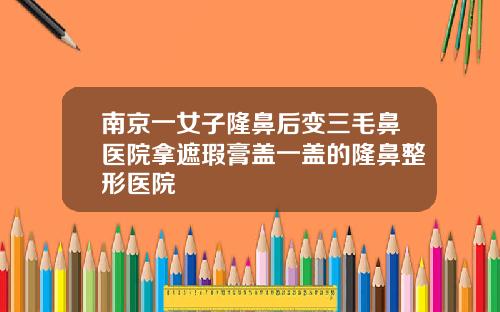 南京一女子隆鼻后变三毛鼻医院拿遮瑕膏盖一盖的隆鼻整形医院