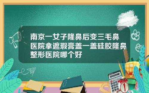 南京一女子隆鼻后变三毛鼻医院拿遮瑕膏盖一盖硅胶隆鼻整形医院哪个好
