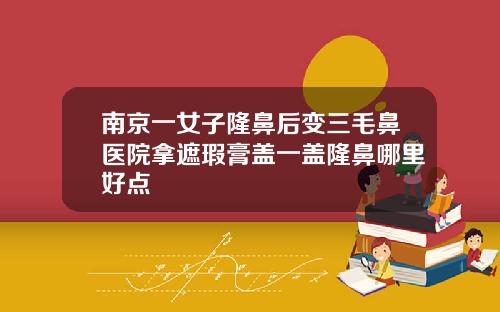 南京一女子隆鼻后变三毛鼻医院拿遮瑕膏盖一盖隆鼻哪里好点