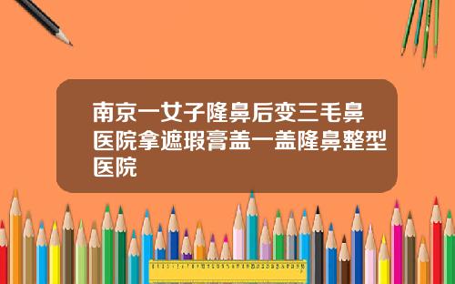 南京一女子隆鼻后变三毛鼻医院拿遮瑕膏盖一盖隆鼻整型医院