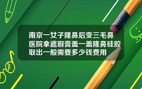 南京一女子隆鼻后变三毛鼻医院拿遮瑕膏盖一盖隆鼻硅胶取出一般需要多少钱费用