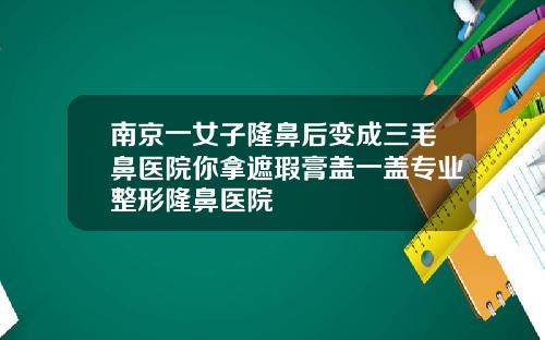 南京一女子隆鼻后变成三毛鼻医院你拿遮瑕膏盖一盖专业整形隆鼻医院