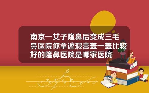 南京一女子隆鼻后变成三毛鼻医院你拿遮瑕膏盖一盖比较好的隆鼻医院是哪家医院