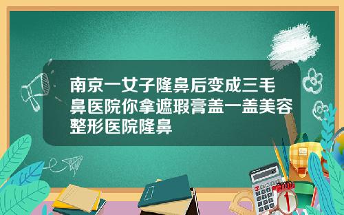 南京一女子隆鼻后变成三毛鼻医院你拿遮瑕膏盖一盖美容整形医院隆鼻