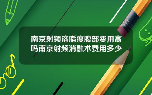 南京射频溶脂瘦腹部费用高吗南京射频消融术费用多少
