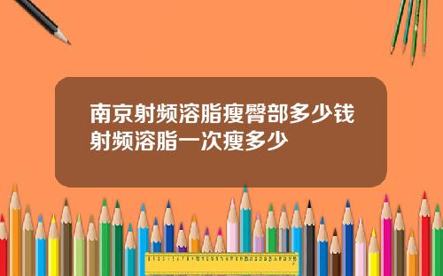 南京射频溶脂瘦臀部多少钱射频溶脂一次瘦多少