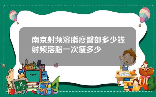 南京射频溶脂瘦臀部多少钱射频溶脂一次瘦多少