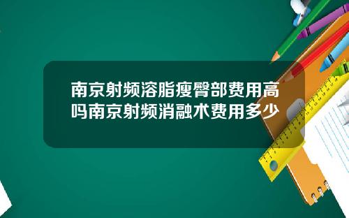 南京射频溶脂瘦臀部费用高吗南京射频消融术费用多少