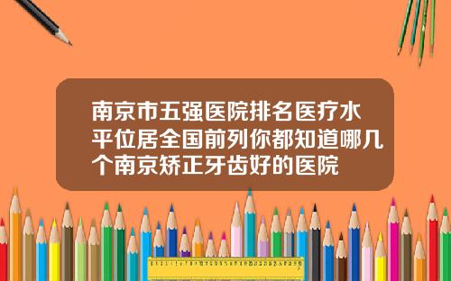 南京市五强医院排名医疗水平位居全国前列你都知道哪几个南京矫正牙齿好的医院