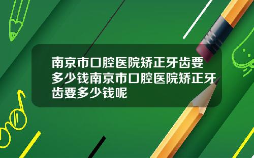 南京市口腔医院矫正牙齿要多少钱南京市口腔医院矫正牙齿要多少钱呢