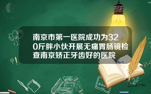 南京市第一医院成功为320斤胖小伙开展无痛胃肠镜检查南京矫正牙齿好的医院