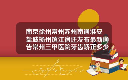 南京徐州常州苏州南通淮安盐城扬州镇江宿迁发布最新通告常州三甲医院牙齿矫正多少钱