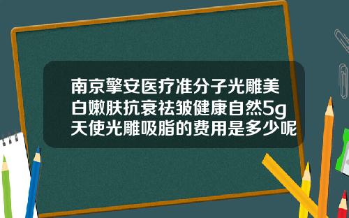 南京擎安医疗准分子光雕美白嫩肤抗衰祛皱健康自然5g天使光雕吸脂的费用是多少呢