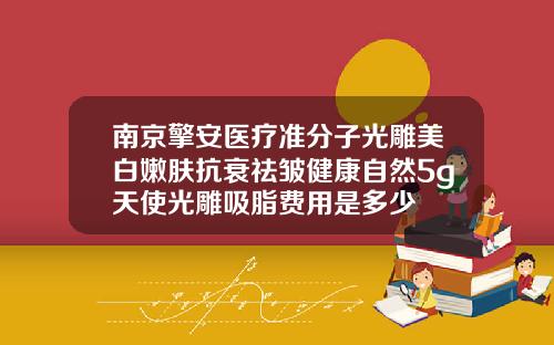 南京擎安医疗准分子光雕美白嫩肤抗衰祛皱健康自然5g天使光雕吸脂费用是多少