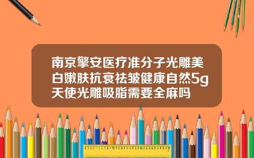 南京擎安医疗准分子光雕美白嫩肤抗衰祛皱健康自然5g天使光雕吸脂需要全麻吗