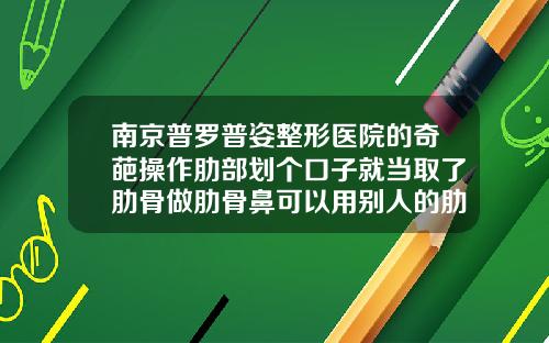 南京普罗普姿整形医院的奇葩操作肋部划个口子就当取了肋骨做肋骨鼻可以用别人的肋骨吗