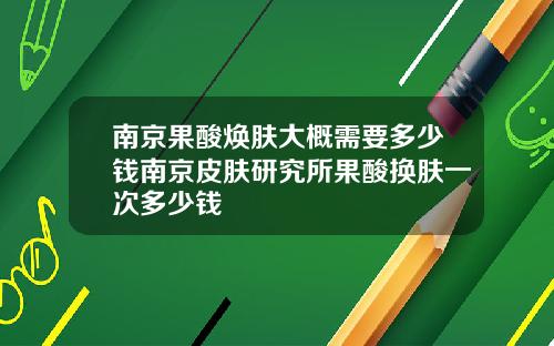 南京果酸焕肤大概需要多少钱南京皮肤研究所果酸换肤一次多少钱