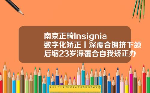 南京正畸Insignia数字化矫正丨深覆合拥挤下颌后缩23岁深覆合自我矫正办法