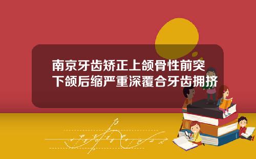 南京牙齿矫正上颌骨性前突下颌后缩严重深覆合牙齿拥挤