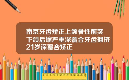 南京牙齿矫正上颌骨性前突下颌后缩严重深覆合牙齿拥挤21岁深覆合矫正