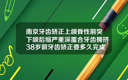 南京牙齿矫正上颌骨性前突下颌后缩严重深覆合牙齿拥挤38岁做牙齿矫正要多久完成