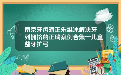 南京牙齿矫正朱维冰解决牙列拥挤的正畸案例合集一儿童整牙扩弓
